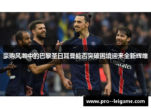 豪购风潮中的巴黎圣日耳曼能否突破困境迎来全新辉煌 豪购风潮中的巴黎圣日耳曼能否突破困境迎来全新辉煌