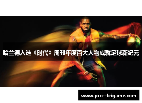 哈兰德入选《时代》周刊年度百大人物成就足球新纪元 哈兰德入选《时代》周刊年度百大人物成就足球新纪元